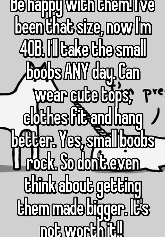 Be happy with them! I've been that size, now I'm 40B. I'll take the small  boobs ANY day. Can wear cute tops, clothes fit and hang better. Yes, small  boobs rock. So