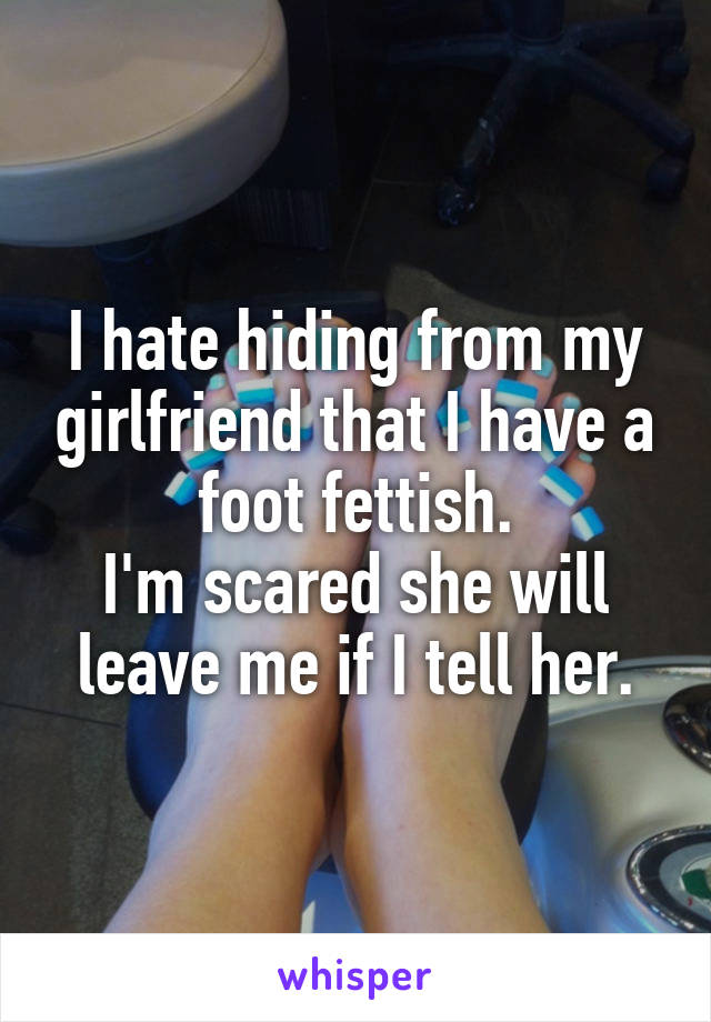 I hate hiding from my girlfriend that I have a foot fettish.
I'm scared she will leave me if I tell her.