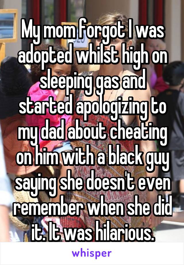 My mom forgot I was adopted whilst high on sleeping gas and started apologizing to my dad about cheating on him with a black guy saying she doesn't even remember when she did it. It was hilarious.