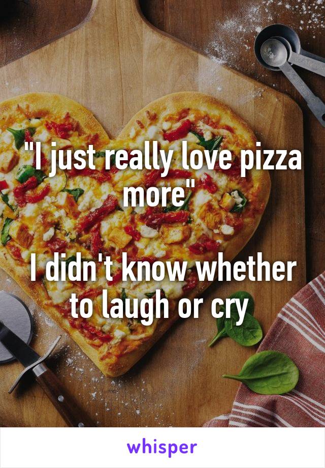 "I just really love pizza more" 

I didn't know whether to laugh or cry 