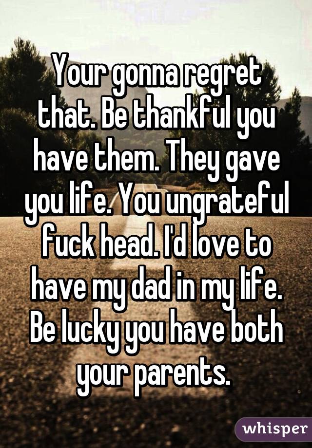 Your gonna regret that. Be thankful you have them. They gave you life. You ungrateful fuck head. I'd love to have my dad in my life. Be lucky you have both your parents. 