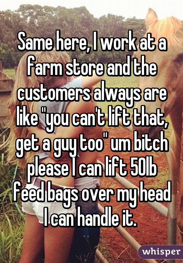 Same here, I work at a farm store and the customers always are like "you can't lift that, get a guy too" um bitch please I can lift 50lb feed bags over my head I can handle it. 