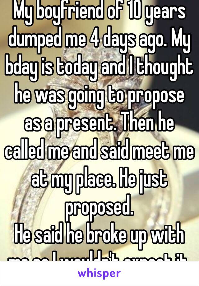 My boyfriend of 10 years  dumped me 4 days ago. My bday is today and I thought  he was going to propose as a present. Then he called me and said meet me at my place. He just proposed. 
He said he broke up with me so I wouldn't expect it. ♥️