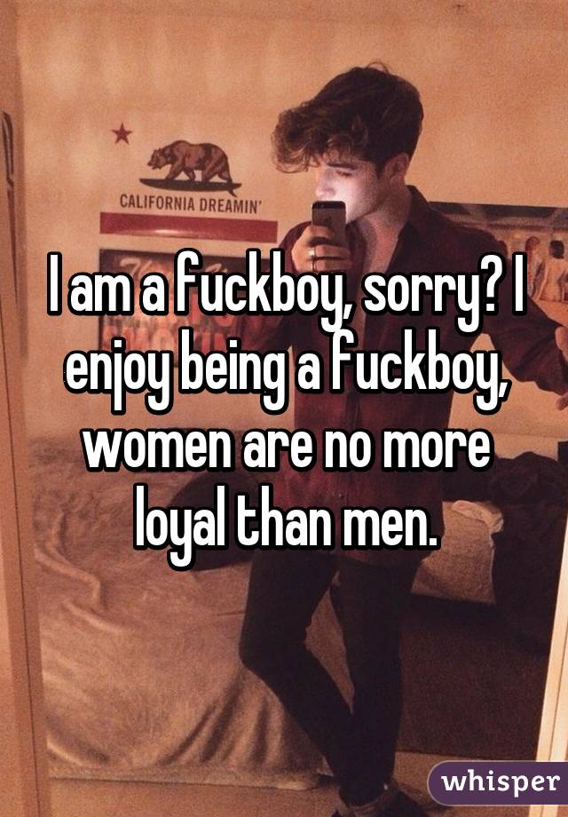 I am a fuckboy, sorry? I enjoy being a fuckboy, women are no more loyal than men.