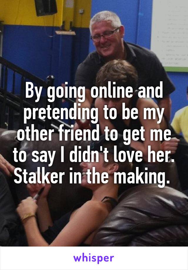 By going online and pretending to be my other friend to get me to say I didn't love her. Stalker in the making. 
