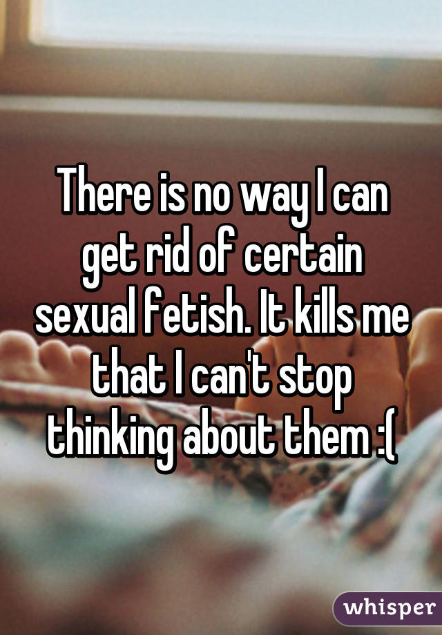 There is no way I can get rid of certain sexual fetish. It kills me that I can't stop thinking about them :(