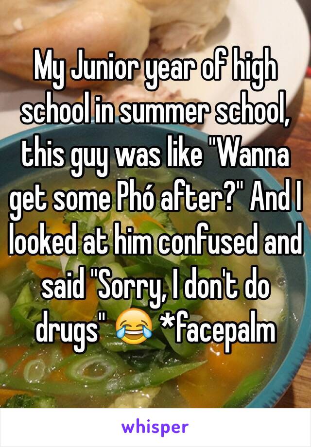 My Junior year of high school in summer school, this guy was like "Wanna get some Phó after?" And I looked at him confused and said "Sorry, I don't do drugs" 😂 *facepalm

