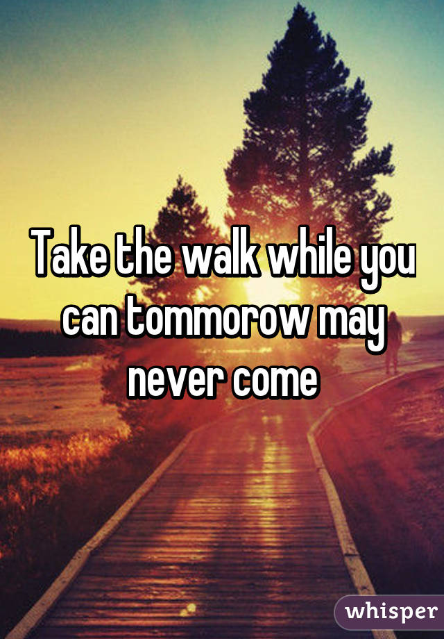 Take the walk while you can tommorow may never come