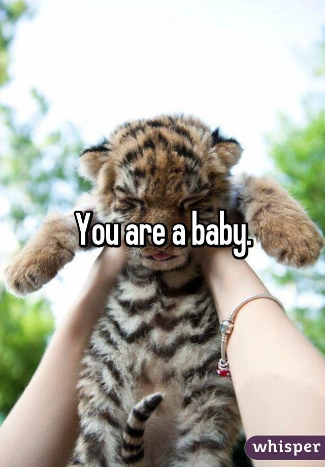 You are a baby.