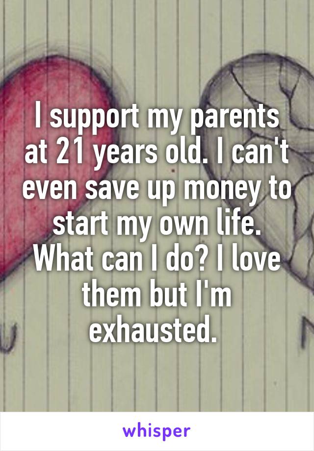 I support my parents at 21 years old. I can't even save up money to start my own life. What can I do? I love them but I'm exhausted. 