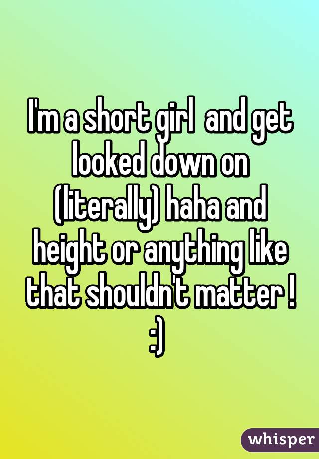 I'm a short girl  and get looked down on (literally) haha and height or anything like that shouldn't matter ! :) 