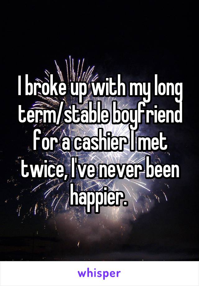 I broke up with my long term/stable boyfriend for a cashier I met twice, I've never been happier. 