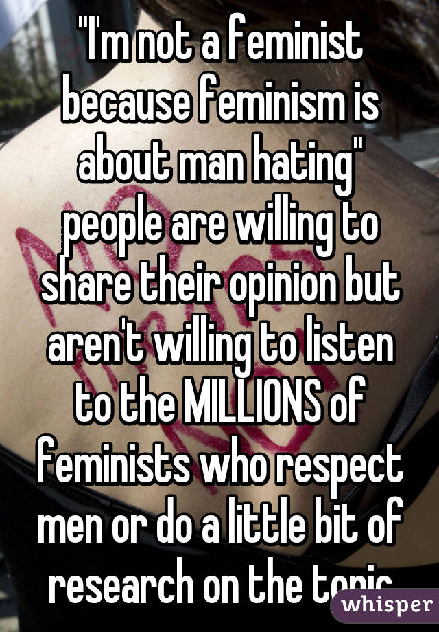 "I'm not a feminist because feminism is about man hating"
people are willing to share their opinion but aren't willing to listen to the MILLIONS of feminists who respect men or do a little bit of research on the topic