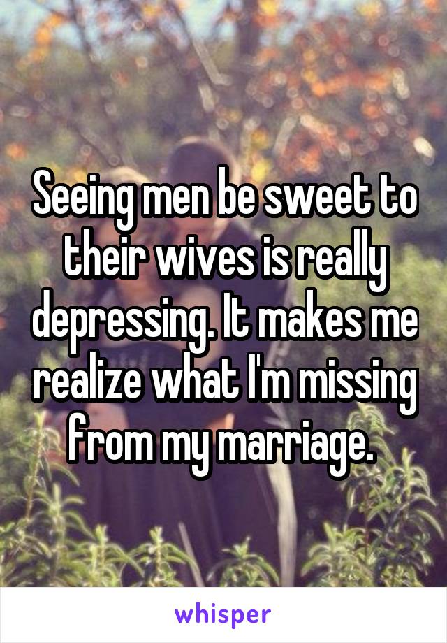 Seeing men be sweet to their wives is really depressing. It makes me realize what I'm missing from my marriage. 