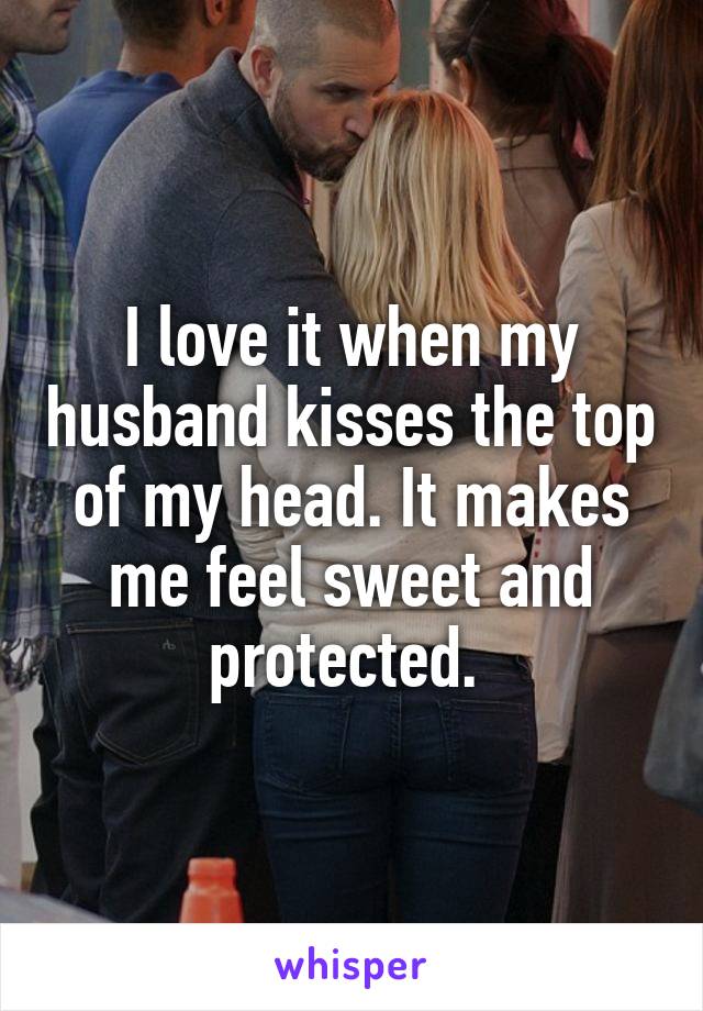 I love it when my husband kisses the top of my head. It makes me feel sweet and protected. 
