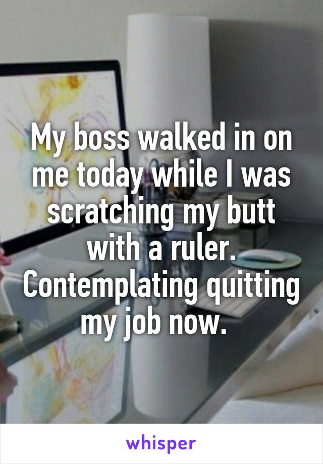 My boss walked in on me today while I was scratching my butt with a ruler. Contemplating quitting my job now.  