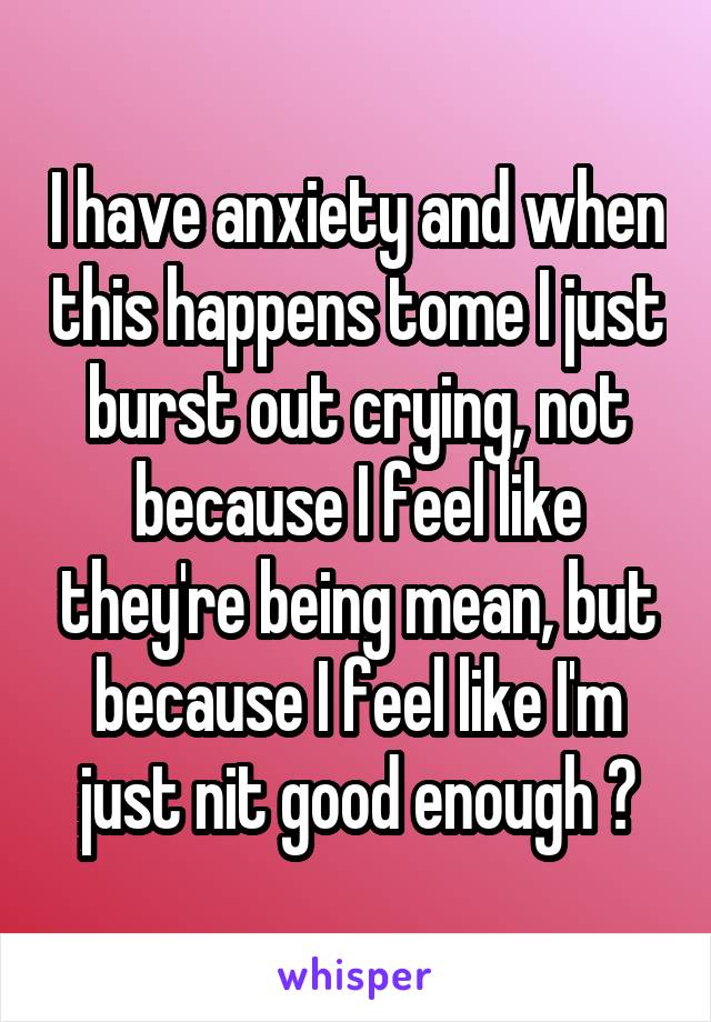 I have anxiety and when this happens tome I just burst out crying, not because I feel like they're being mean, but because I feel like I'm just nit good enough 😞