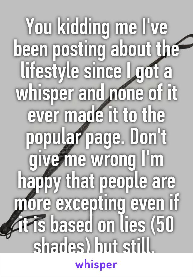 You kidding me I've been posting about the lifestyle since I got a whisper and none of it ever made it to the popular page. Don't give me wrong I'm happy that people are more excepting even if it is based on lies (50 shades) but still. 