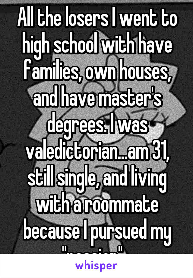 All the losers I went to high school with have families, own houses, and have master's degrees. I was valedictorian...am 31, still single, and living with a roommate because I pursued my "passion"...