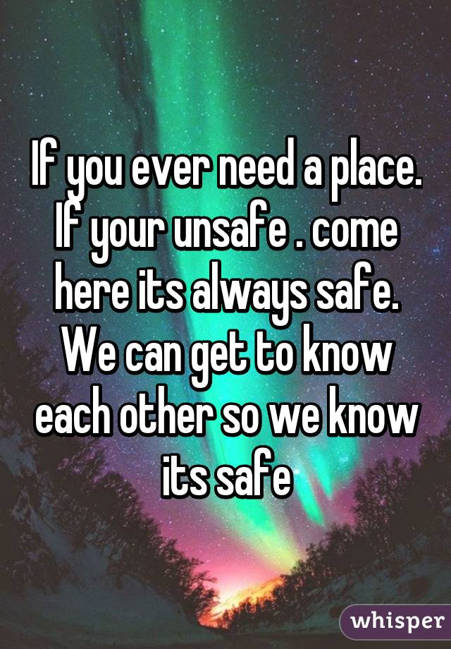 If you ever need a place. If your unsafe . come here its always safe. We can get to know each other so we know its safe