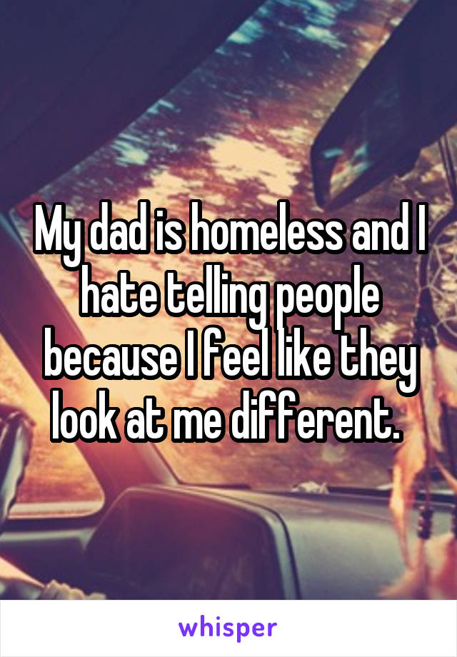 My dad is homeless and I hate telling people because I feel like they look at me different. 