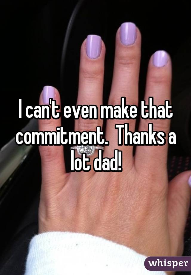I can't even make that commitment.  Thanks a lot dad!