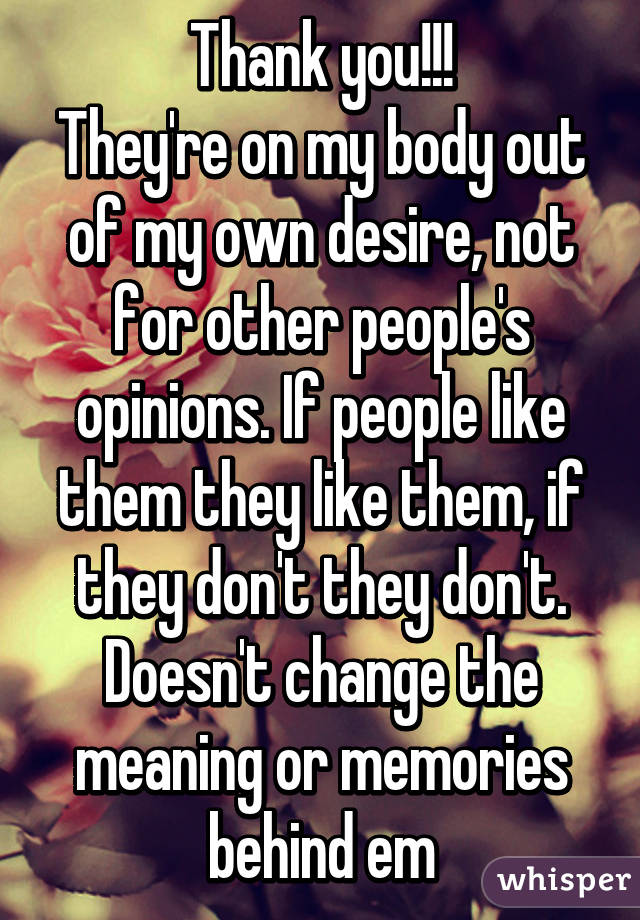 Thank you!!!
They're on my body out of my own desire, not for other people's opinions. If people like them they like them, if they don't they don't. Doesn't change the meaning or memories behind em