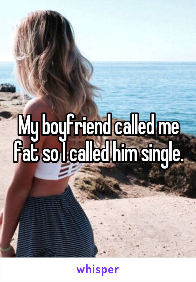 My boyfriend called me fat so I called him single.