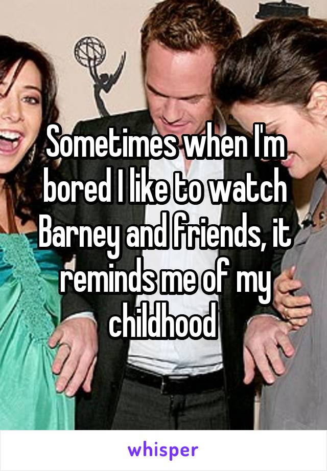 Sometimes when I'm bored I like to watch Barney and friends, it reminds me of my childhood 