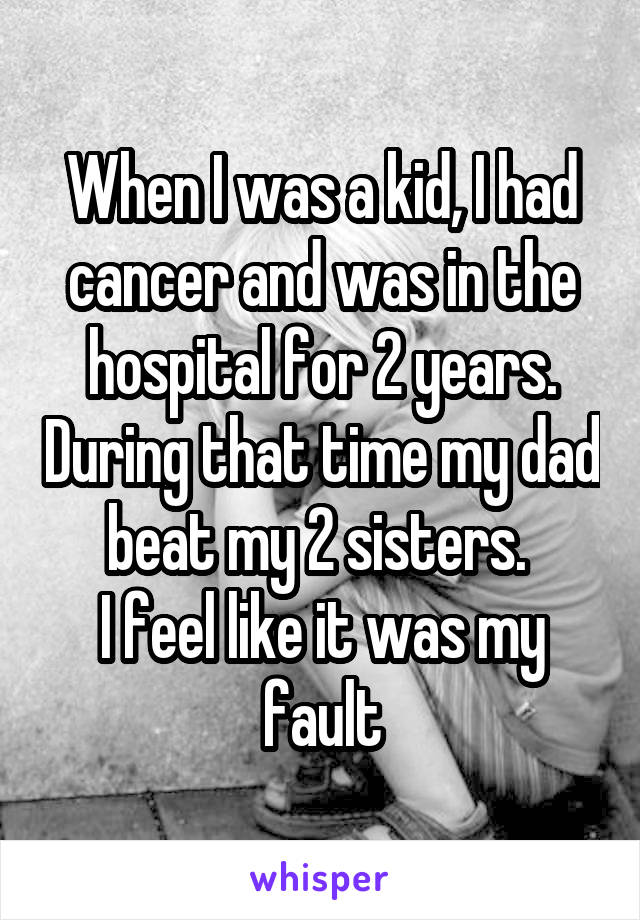 When I was a kid, I had cancer and was in the hospital for 2 years. During that time my dad beat my 2 sisters. 
I feel like it was my fault