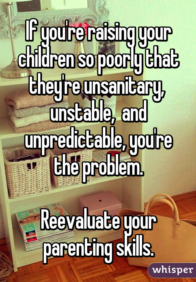 If you're raising your children so poorly that they're unsanitary,  unstable,  and unpredictable, you're the problem.

Reevaluate your parenting skills.