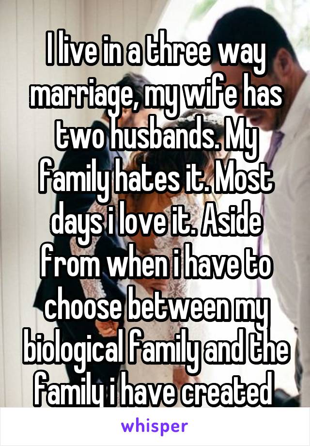 I live in a three way marriage, my wife has two husbands. My family hates it. Most days i love it. Aside from when i have to choose between my biological family and the family i have created 