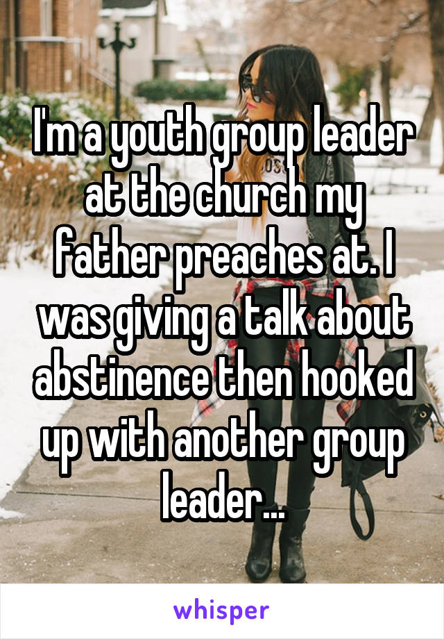 I'm a youth group leader at the church my father preaches at. I was giving a talk about abstinence then hooked up with another group leader...