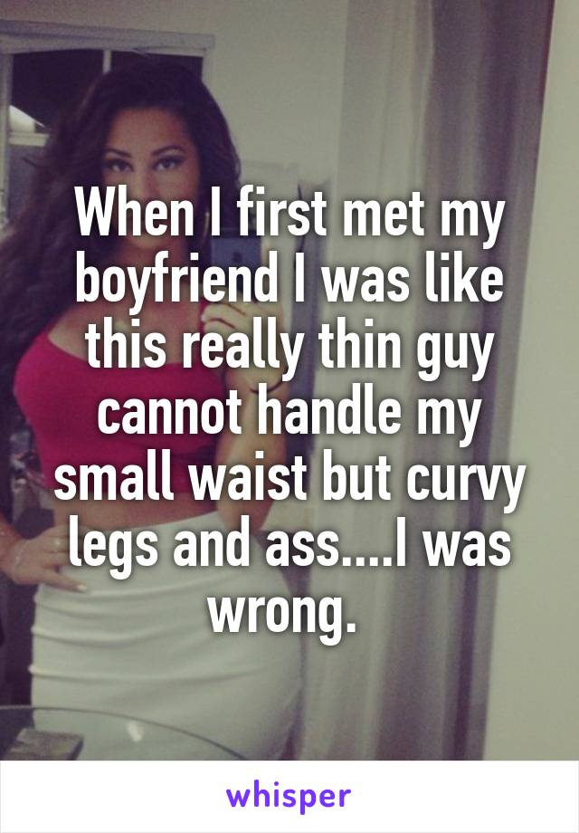 When I first met my boyfriend I was like this really thin guy cannot handle my small waist but curvy legs and ass....I was wrong. 