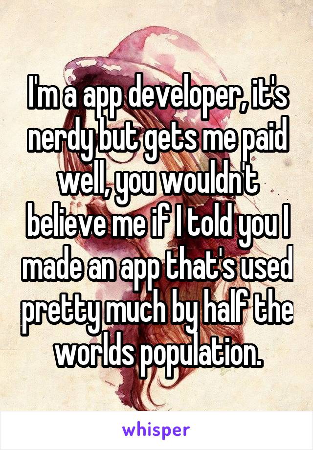 I'm a app developer, it's nerdy but gets me paid well, you wouldn't believe me if I told you I made an app that's used pretty much by half the worlds population.