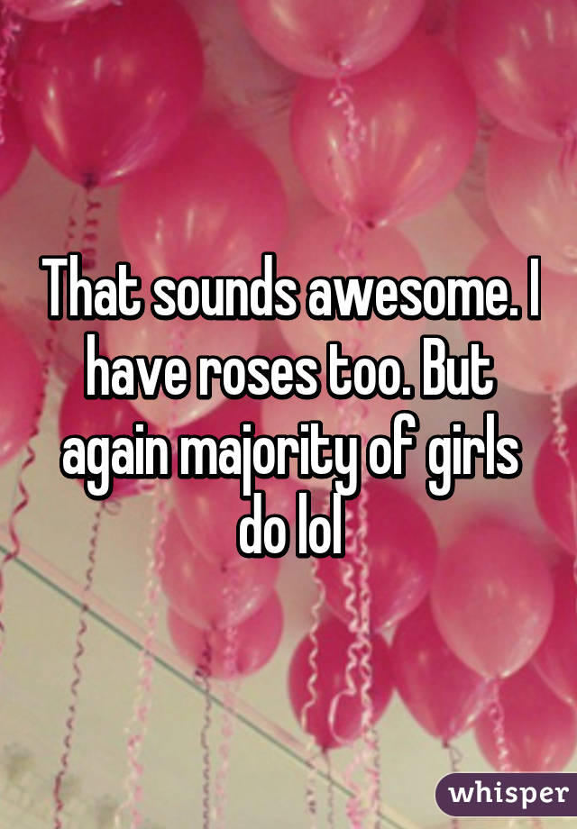 That sounds awesome. I have roses too. But again majority of girls do lol