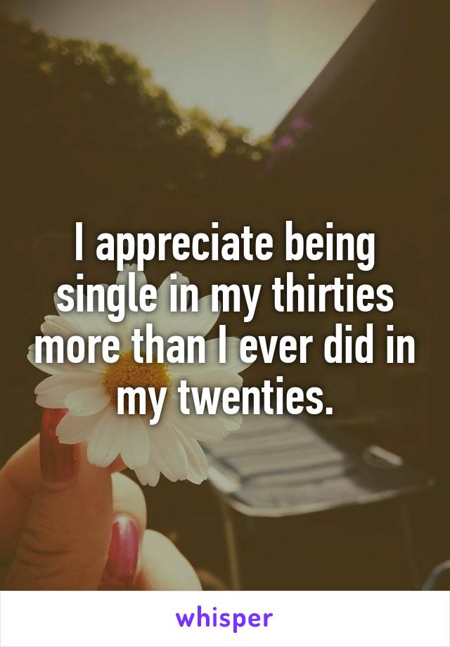 I appreciate being single in my thirties more than I ever did in my twenties.