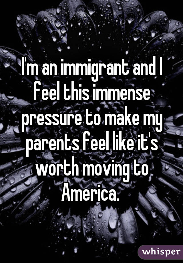 I'm an immigrant and I feel this immense pressure to make my parents feel like it's worth moving to America. 