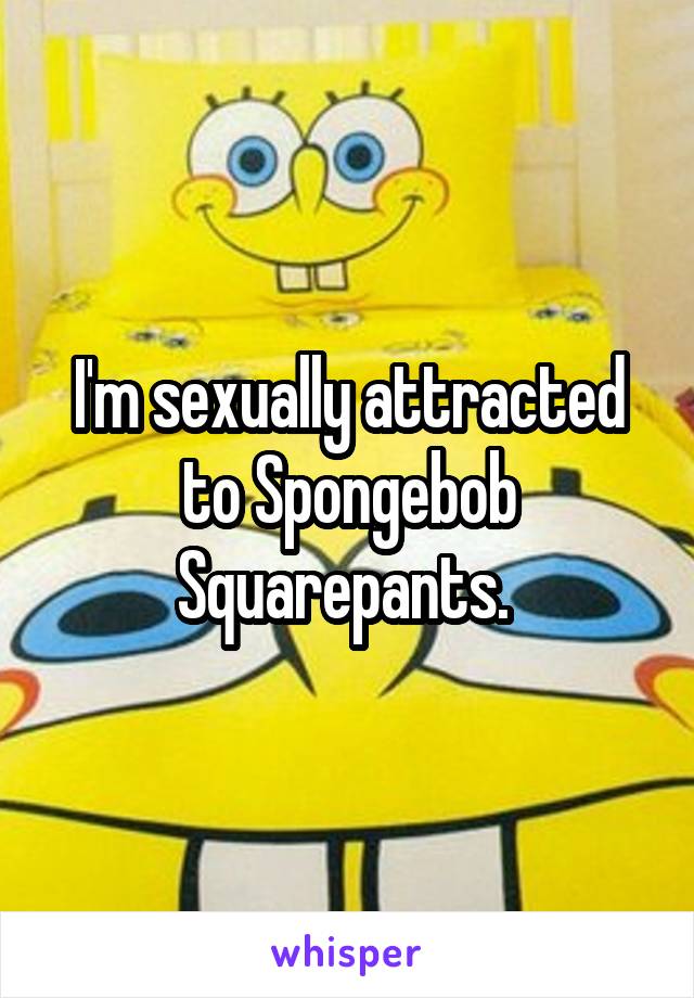 I'm sexually attracted to Spongebob Squarepants. 