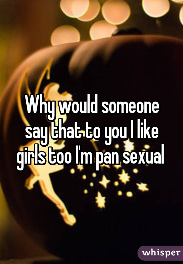 Why would someone say that to you I like girls too I'm pan sexual 