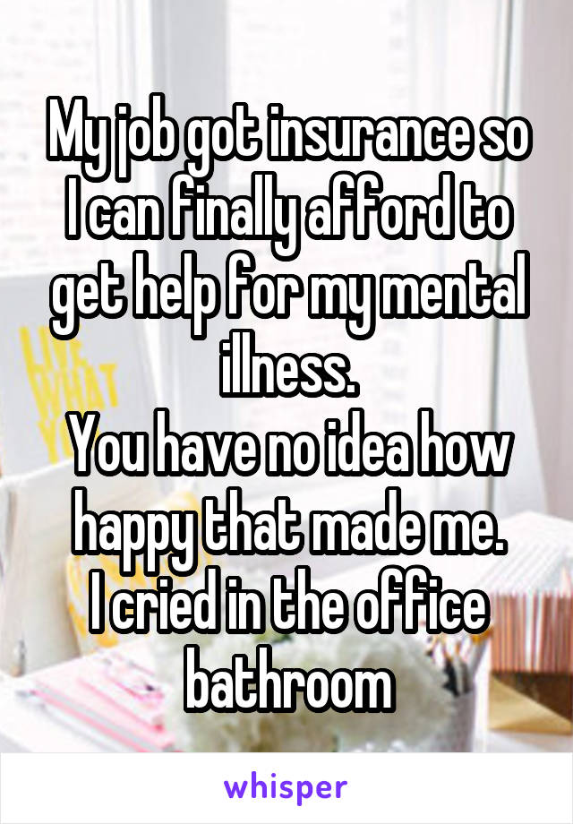 My job got insurance so I can finally afford to get help for my mental illness.
You have no idea how happy that made me.
I cried in the office bathroom