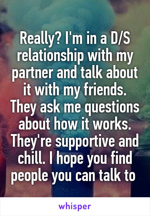 Really? I'm in a D/S relationship with my partner and talk about it with my friends. They ask me questions about how it works. They're supportive and chill. I hope you find people you can talk to 
