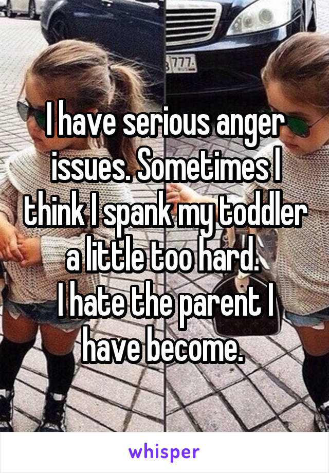 I have serious anger issues. Sometimes I think I spank my toddler a little too hard. 
I hate the parent I have become. 