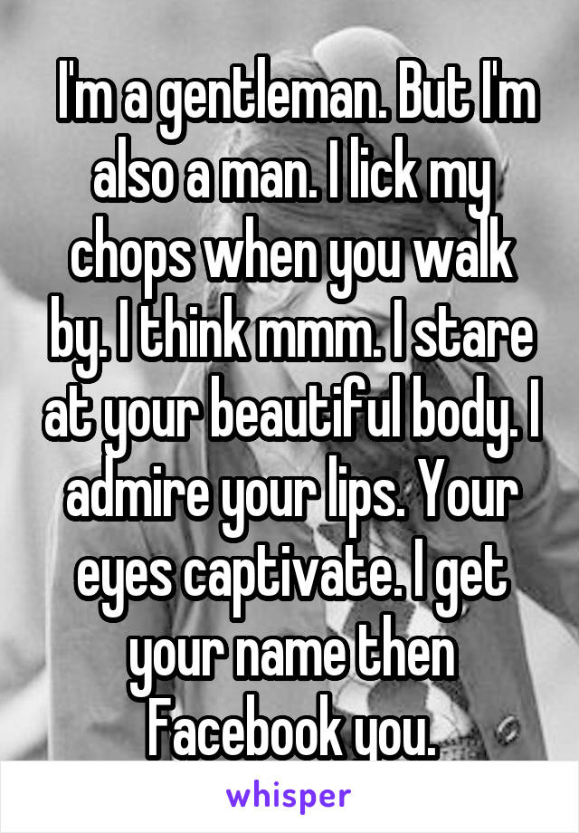  I'm a gentleman. But I'm also a man. I lick my chops when you walk by. I think mmm. I stare at your beautiful body. I admire your lips. Your eyes captivate. I get your name then Facebook you.