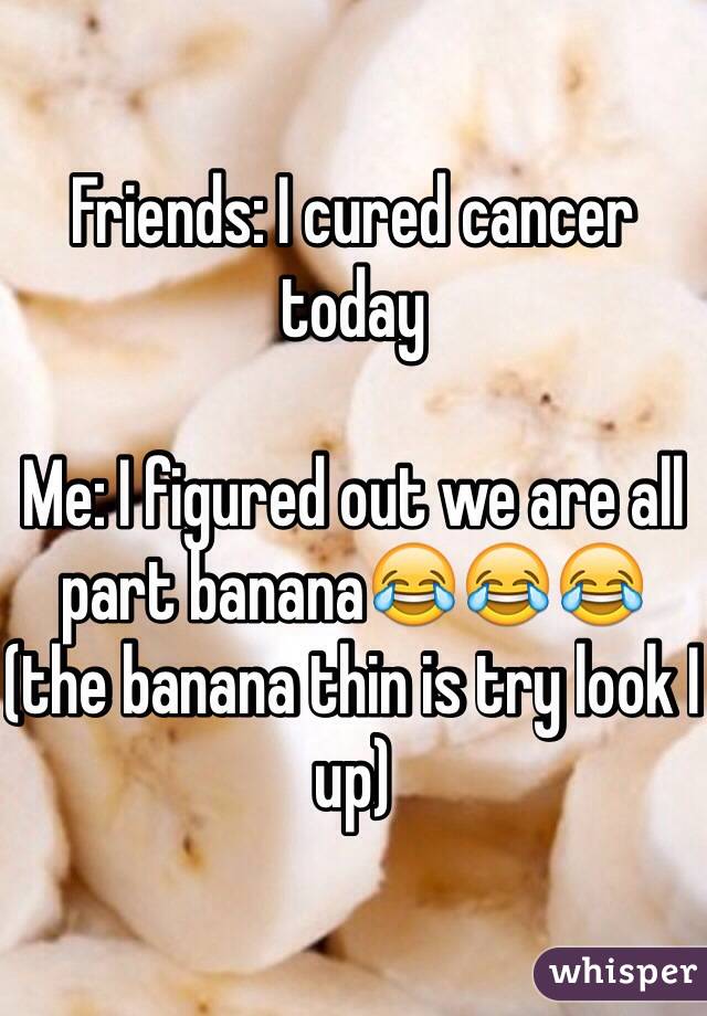 Friends: I cured cancer today 

Me: I figured out we are all part banana😂😂😂 (the banana thin is try look I up)