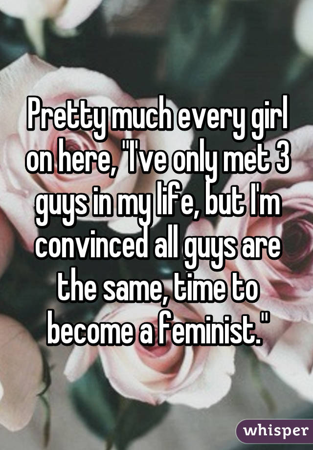 Pretty much every girl on here, "I've only met 3 guys in my life, but I'm convinced all guys are the same, time to become a feminist."