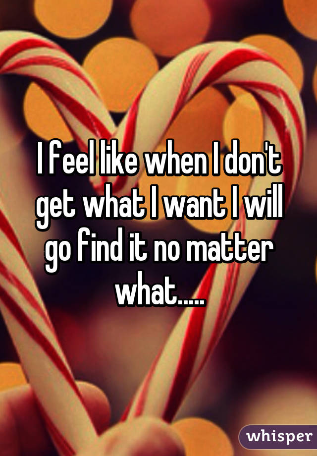 I feel like when I don't get what I want I will go find it no matter what.....