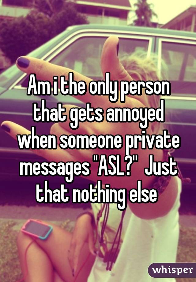 Am i the only person that gets annoyed when someone private messages "ASL?"  Just that nothing else 