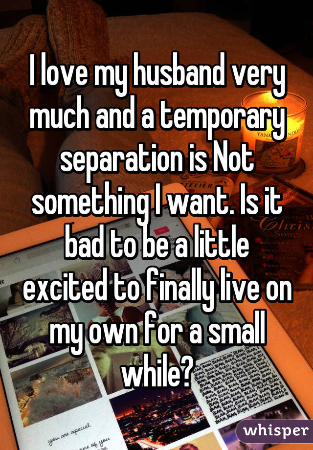 I love my husband very much and a temporary separation is Not something I want. Is it bad to be a little excited to finally live on my own for a small while?