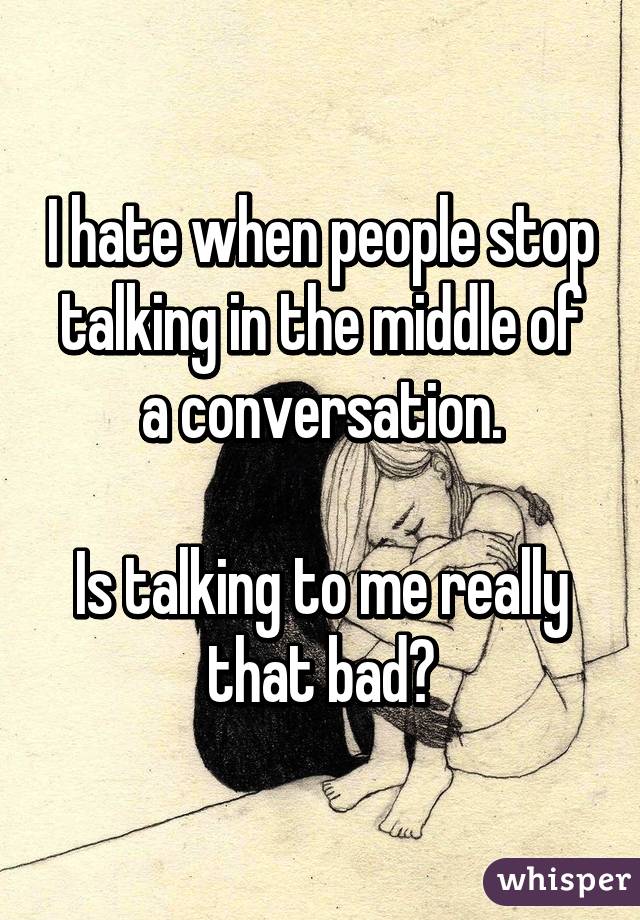 I hate when people stop talking in the middle of a conversation.

Is talking to me really that bad?